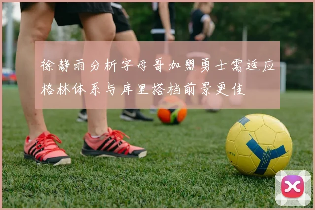 徐静雨分析字母哥加盟勇士需适应格林体系与库里搭档前景更佳
