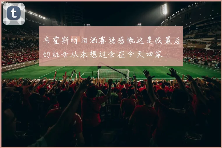 韦霍斯特泪洒赛场感慨这是我最后的机会从未想过会在今天回家