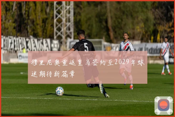 穆里尼奥重返皇马签约至2029年球迷期待新篇章