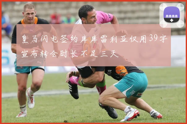 皇马闪电签约库库雷利亚仅用39字宣布转会时长不足三天