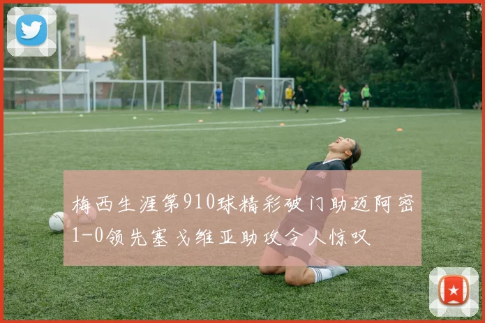 梅西生涯第910球精彩破门助迈阿密1-0领先塞戈维亚助攻令人惊叹