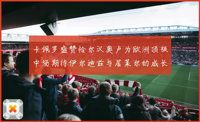 卡佩罗盛赞恰尔汉奥卢为欧洲顶级中场期待伊尔迪兹与居莱尔的成长