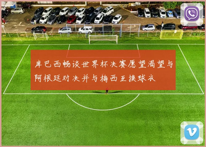 库巴西畅谈世界杯决赛愿望渴望与阿根廷对决并与梅西互换球衣