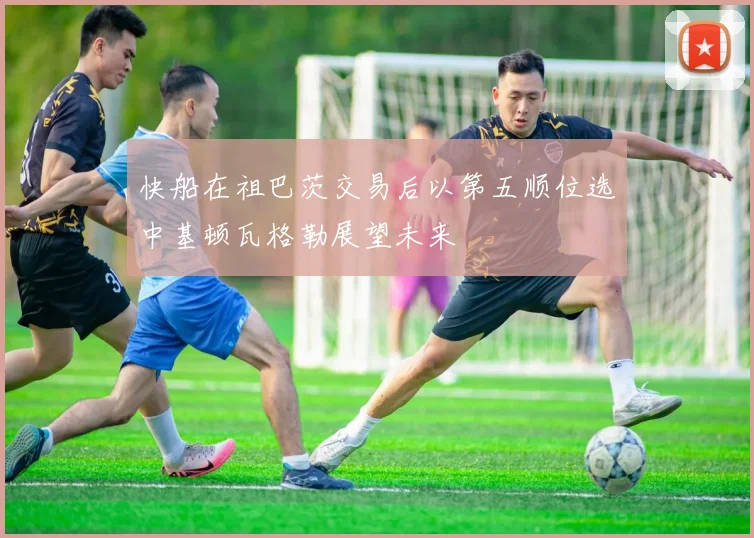 快船在祖巴茨交易后以第五顺位选中基顿瓦格勒展望未来