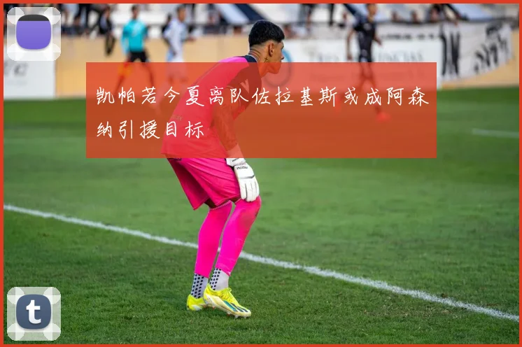 凯帕若今夏离队佐拉基斯或成阿森纳引援目标