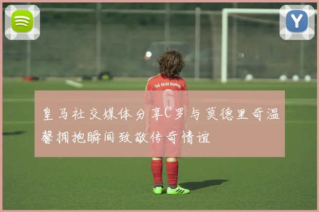 皇马社交媒体分享C罗与莫德里奇温馨拥抱瞬间致敬传奇情谊