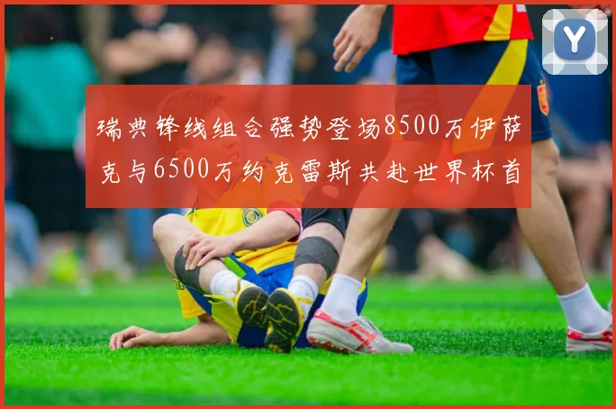 瑞典锋线组合强势登场8500万伊萨克与6500万约克雷斯共赴世界杯首秀