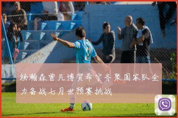 杨瀚森曾凡博贺希宁齐聚国家队全力备战七月世预赛挑战